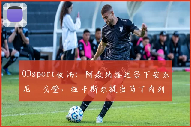 ODsport快讯：阿森纳接近签下安东尼・戈登，纽卡斯尔提出马丁内利交换条件_交易_球员_谈判