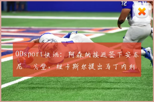 ODsport快讯：阿森纳接近签下安东尼・戈登，纽卡斯尔提出马丁内利交换条件_交易_球员_谈判