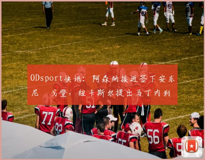 ODsport快讯：阿森纳接近签下安东尼・戈登，纽卡斯尔提出马丁内利交换条件_交易_球员_谈判
