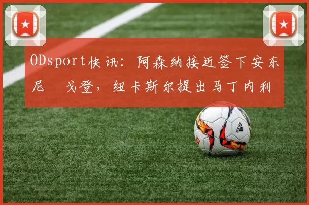 ODsport快讯:阿森纳接近签下安东尼・戈登,纽卡斯尔提出马丁内利交换条件_交易_球员_谈判