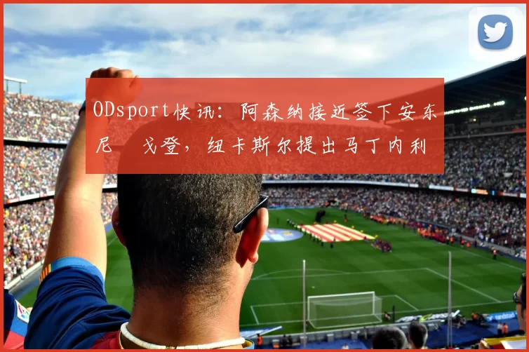 ODsport快讯：阿森纳接近签下安东尼・戈登，纽卡斯尔提出马丁内利交换条件_交易_球员_谈判