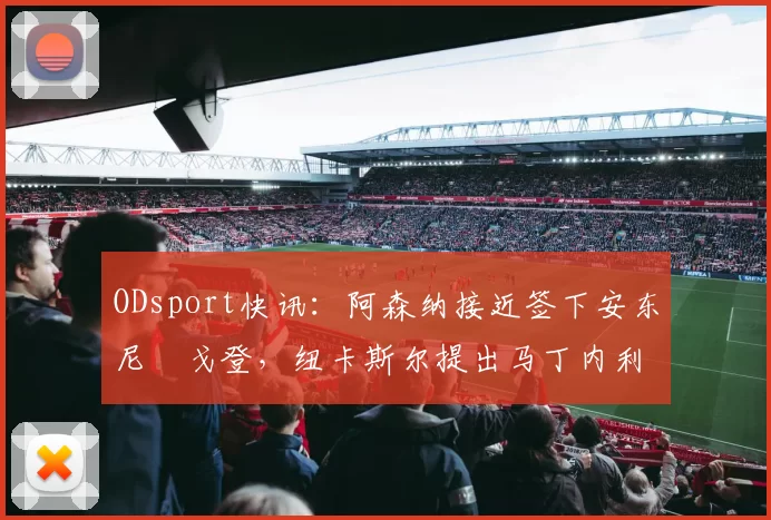 ODsport快讯:阿森纳接近签下安东尼・戈登,纽卡斯尔提出马丁内利交换条件_交易_球员_谈判