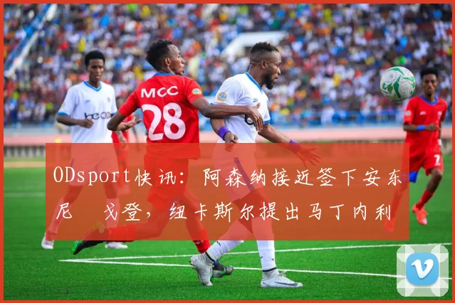 ODsport快讯:阿森纳接近签下安东尼・戈登,纽卡斯尔提出马丁内利交换条件_交易_球员_谈判
