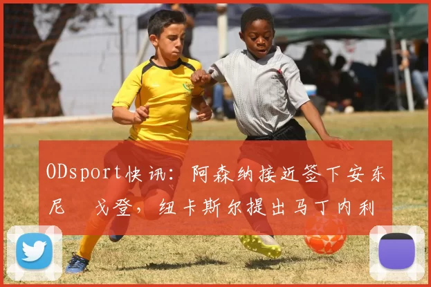 ODsport快讯:阿森纳接近签下安东尼・戈登,纽卡斯尔提出马丁内利交换条件_交易_球员_谈判