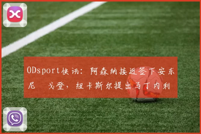 ODsport快讯：阿森纳接近签下安东尼・戈登，纽卡斯尔提出马丁内利交换条件_交易_球员_谈判