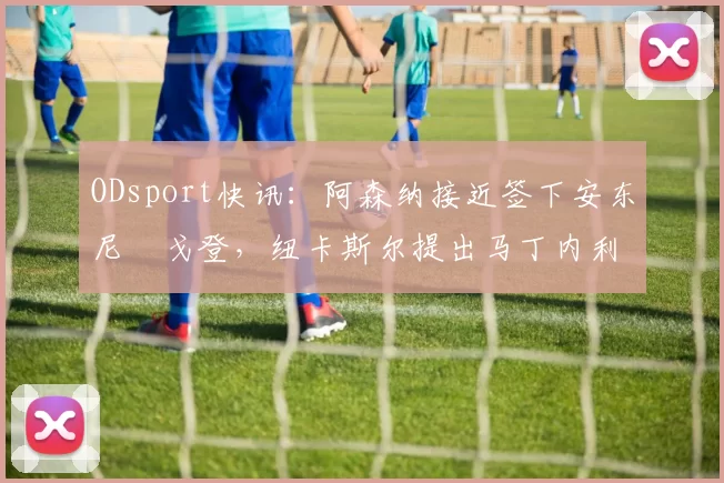ODsport快讯：阿森纳接近签下安东尼・戈登，纽卡斯尔提出马丁内利交换条件_交易_球员_谈判