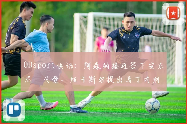 ODsport快讯：阿森纳接近签下安东尼・戈登，纽卡斯尔提出马丁内利交换条件_交易_球员_谈判