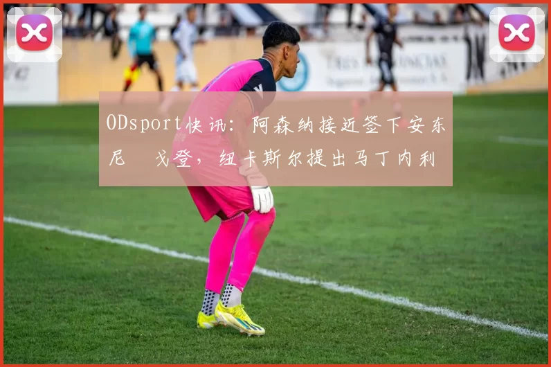 ODsport快讯:阿森纳接近签下安东尼・戈登,纽卡斯尔提出马丁内利交换条件_交易_球员_谈判