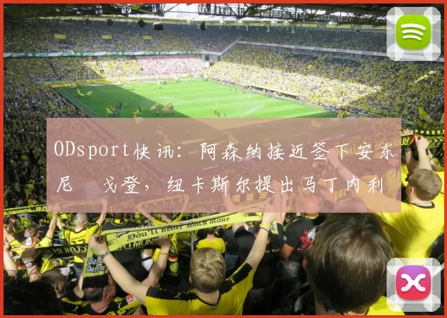 ODsport快讯：阿森纳接近签下安东尼・戈登，纽卡斯尔提出马丁内利交换条件_交易_球员_谈判