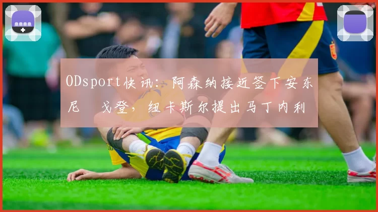 ODsport快讯：阿森纳接近签下安东尼・戈登，纽卡斯尔提出马丁内利交换条件_交易_球员_谈判