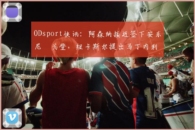 ODsport快讯:阿森纳接近签下安东尼・戈登,纽卡斯尔提出马丁内利交换条件_交易_球员_谈判