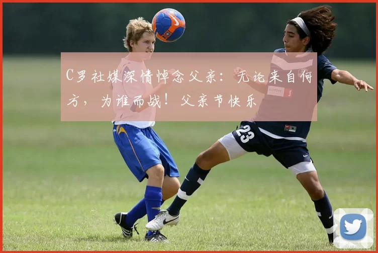 C罗社媒深情悼念父亲：无论来自何方，为谁而战！父亲节快乐️