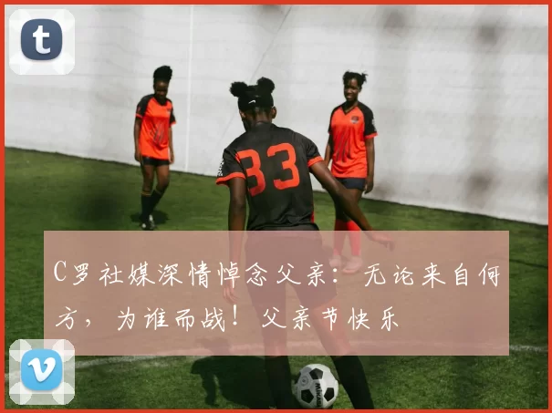 C罗社媒深情悼念父亲:无论来自何方,为谁而战!父亲节快乐️