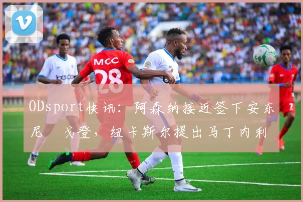 ODsport快讯：阿森纳接近签下安东尼・戈登，纽卡斯尔提出马丁内利交换条件_交易_球员_谈判