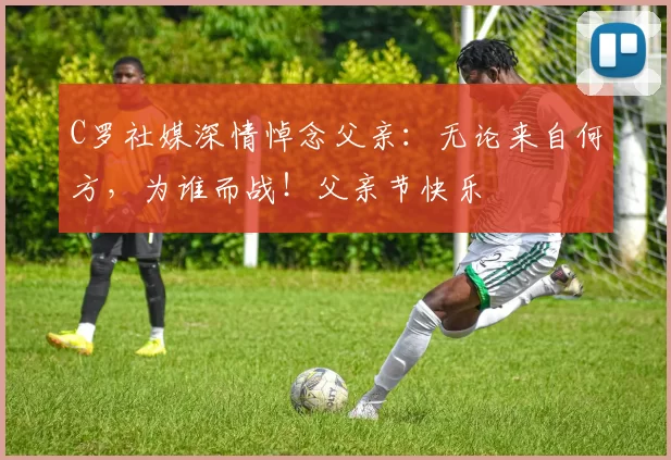 C罗社媒深情悼念父亲:无论来自何方,为谁而战!父亲节快乐️