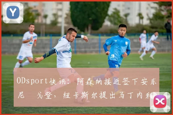 ODsport快讯：阿森纳接近签下安东尼・戈登，纽卡斯尔提出马丁内利交换条件_交易_球员_谈判
