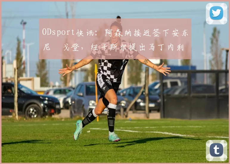 ODsport快讯:阿森纳接近签下安东尼・戈登,纽卡斯尔提出马丁内利交换条件_交易_球员_谈判