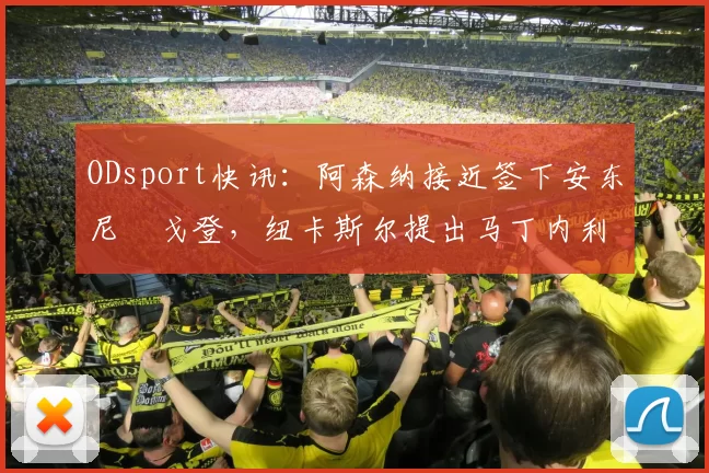 ODsport快讯:阿森纳接近签下安东尼・戈登,纽卡斯尔提出马丁内利交换条件_交易_球员_谈判