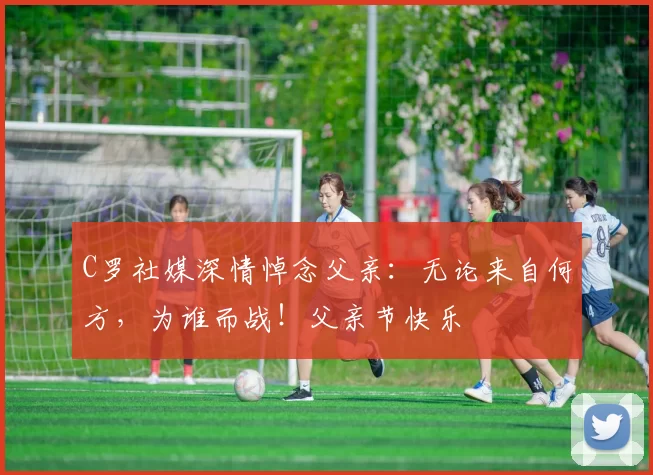 C罗社媒深情悼念父亲：无论来自何方，为谁而战！父亲节快乐️