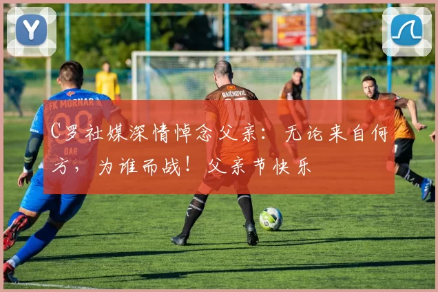 C罗社媒深情悼念父亲:无论来自何方,为谁而战!父亲节快乐️