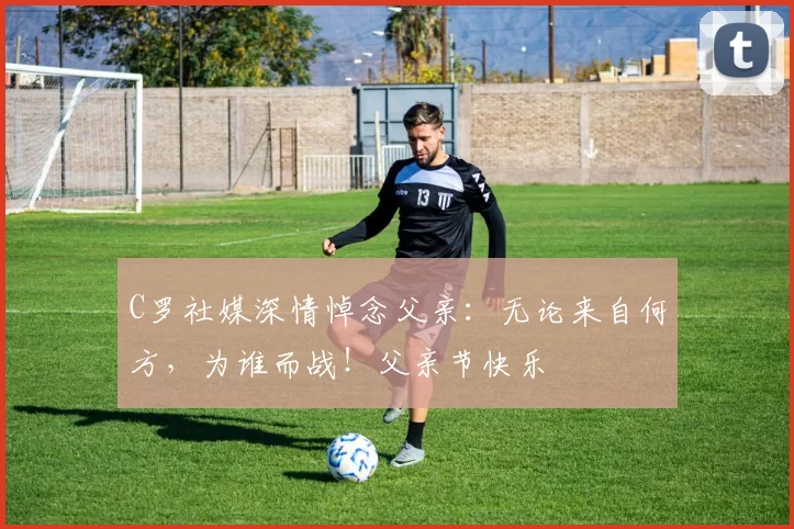 C罗社媒深情悼念父亲：无论来自何方，为谁而战！父亲节快乐️