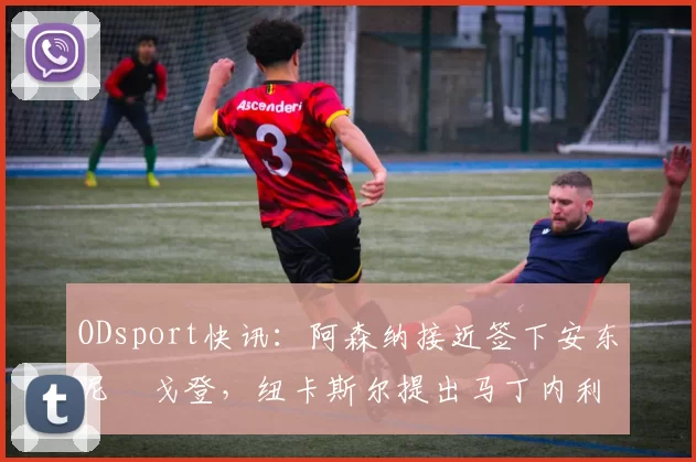 ODsport快讯:阿森纳接近签下安东尼・戈登,纽卡斯尔提出马丁内利交换条件_交易_球员_谈判