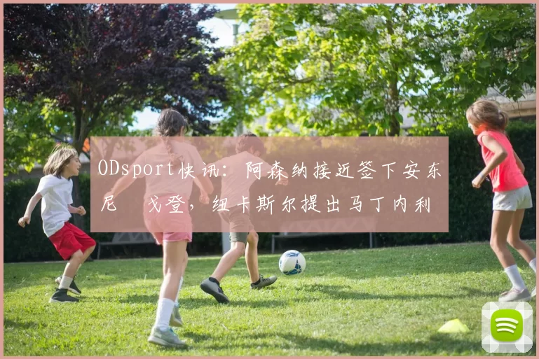 ODsport快讯:阿森纳接近签下安东尼・戈登,纽卡斯尔提出马丁内利交换条件_交易_球员_谈判