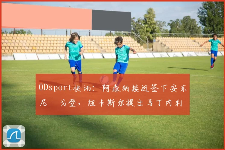 ODsport快讯:阿森纳接近签下安东尼・戈登,纽卡斯尔提出马丁内利交换条件_交易_球员_谈判