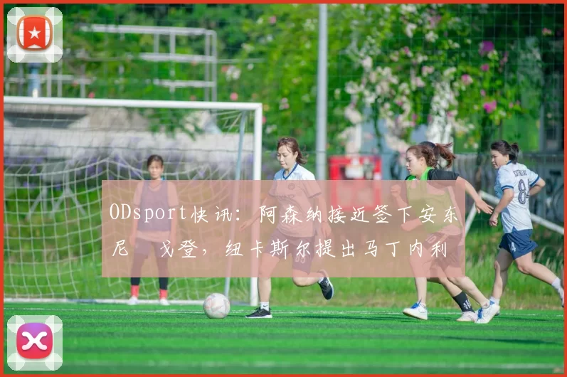 ODsport快讯：阿森纳接近签下安东尼・戈登，纽卡斯尔提出马丁内利交换条件_交易_球员_谈判