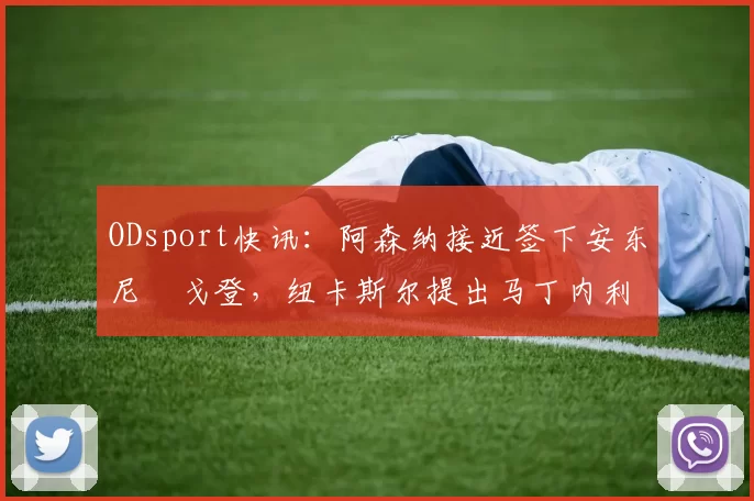ODsport快讯：阿森纳接近签下安东尼・戈登，纽卡斯尔提出马丁内利交换条件_交易_球员_谈判