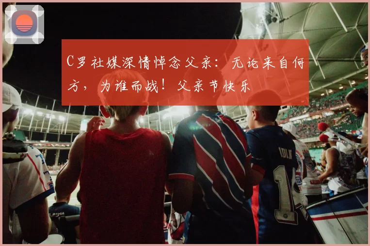 C罗社媒深情悼念父亲:无论来自何方,为谁而战!父亲节快乐️