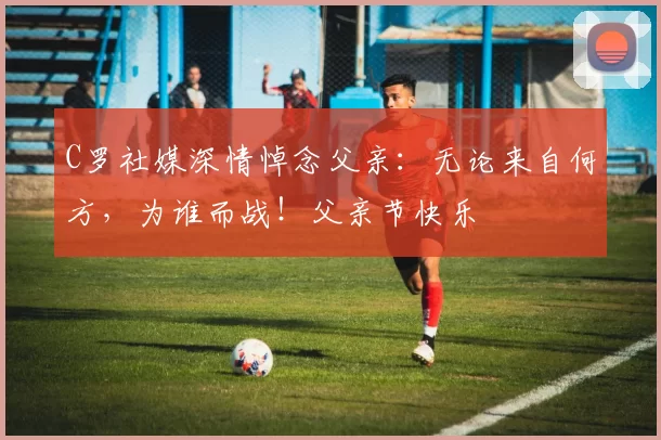 C罗社媒深情悼念父亲:无论来自何方,为谁而战!父亲节快乐️