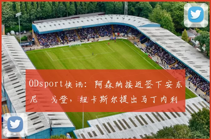 ODsport快讯：阿森纳接近签下安东尼・戈登，纽卡斯尔提出马丁内利交换条件_交易_球员_谈判