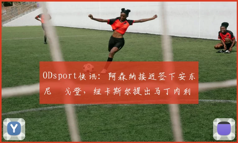ODsport快讯：阿森纳接近签下安东尼・戈登，纽卡斯尔提出马丁内利交换条件_交易_球员_谈判