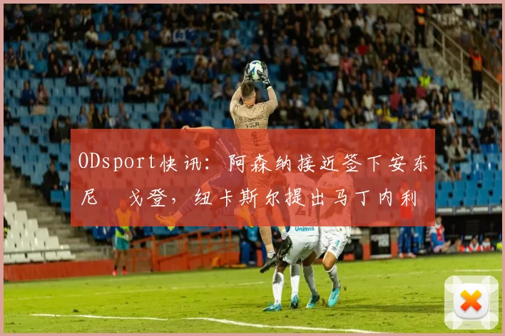 ODsport快讯：阿森纳接近签下安东尼・戈登，纽卡斯尔提出马丁内利交换条件_交易_球员_谈判