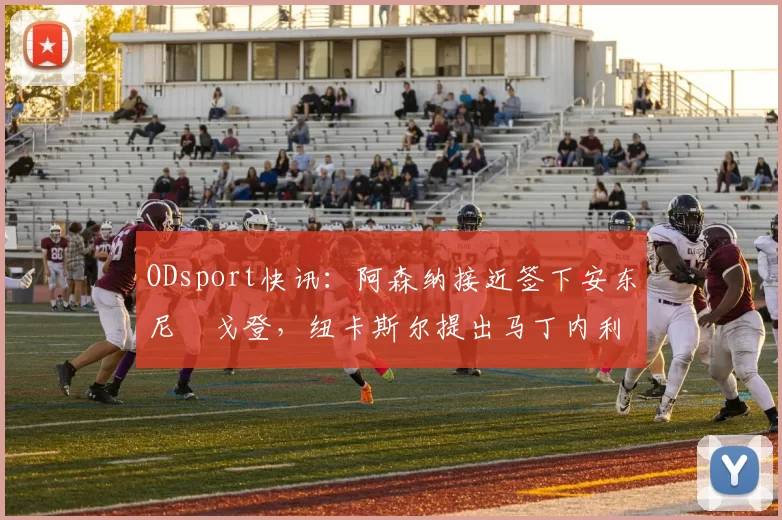 ODsport快讯：阿森纳接近签下安东尼・戈登，纽卡斯尔提出马丁内利交换条件_交易_球员_谈判