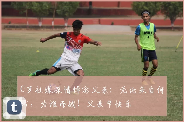 C罗社媒深情悼念父亲:无论来自何方,为谁而战!父亲节快乐️