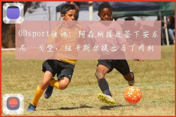 ODsport快讯:阿森纳接近签下安东尼・戈登,纽卡斯尔提出马丁内利交换条件_交易_球员_谈判