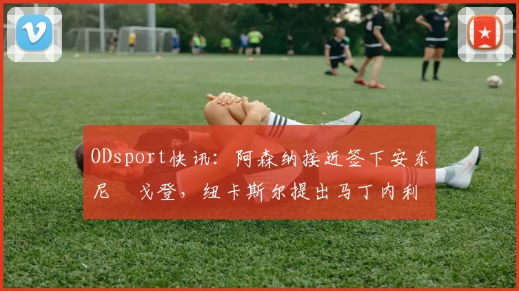 ODsport快讯：阿森纳接近签下安东尼・戈登，纽卡斯尔提出马丁内利交换条件_交易_球员_谈判