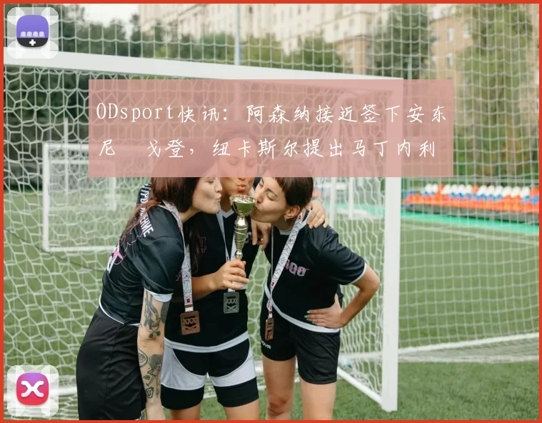 ODsport快讯：阿森纳接近签下安东尼・戈登，纽卡斯尔提出马丁内利交换条件_交易_球员_谈判