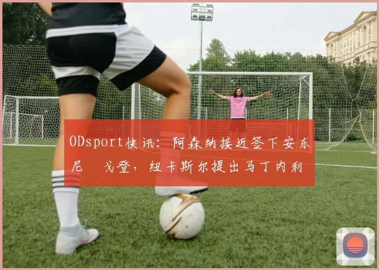 ODsport快讯：阿森纳接近签下安东尼・戈登，纽卡斯尔提出马丁内利交换条件_交易_球员_谈判