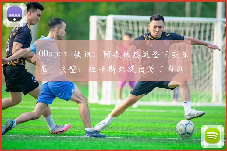 ODsport快讯：阿森纳接近签下安东尼・戈登，纽卡斯尔提出马丁内利交换条件_交易_球员_谈判