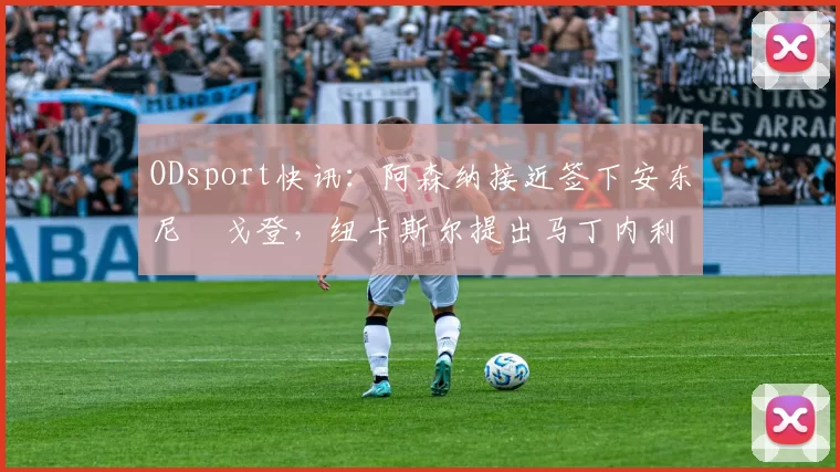 ODsport快讯:阿森纳接近签下安东尼・戈登,纽卡斯尔提出马丁内利交换条件_交易_球员_谈判