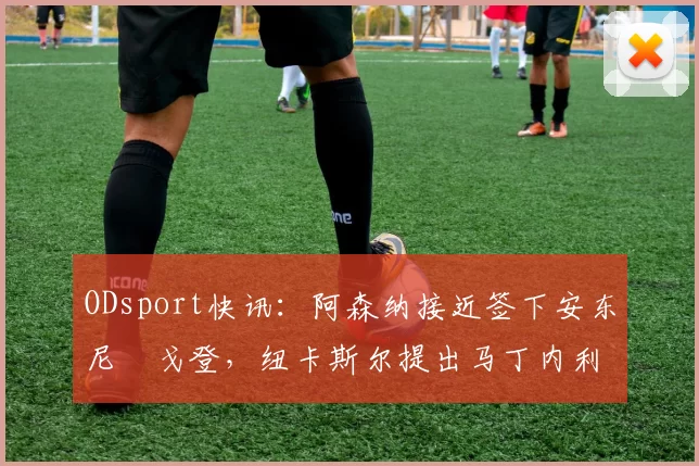 ODsport快讯:阿森纳接近签下安东尼・戈登,纽卡斯尔提出马丁内利交换条件_交易_球员_谈判
