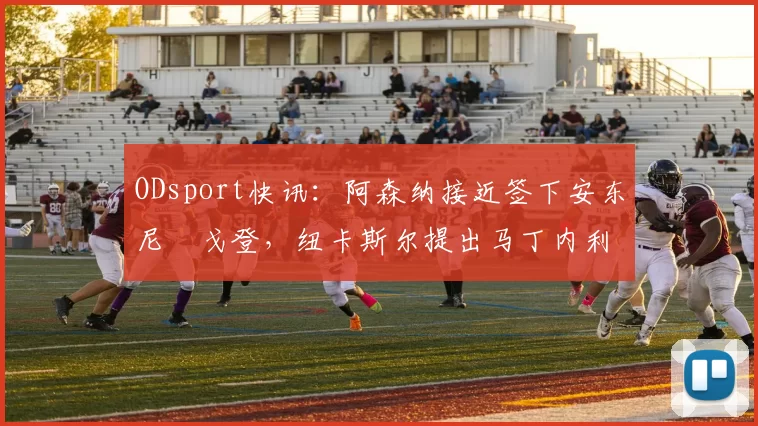 ODsport快讯:阿森纳接近签下安东尼・戈登,纽卡斯尔提出马丁内利交换条件_交易_球员_谈判