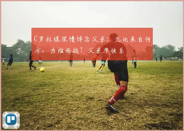 C罗社媒深情悼念父亲：无论来自何方，为谁而战！父亲节快乐️