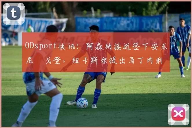 ODsport快讯:阿森纳接近签下安东尼・戈登,纽卡斯尔提出马丁内利交换条件_交易_球员_谈判