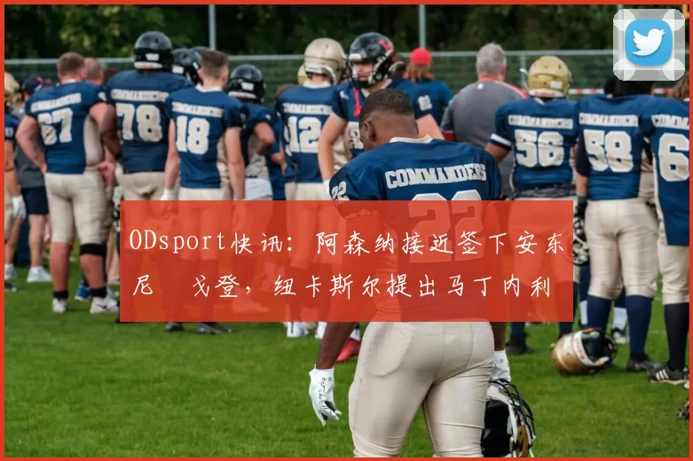 ODsport快讯：阿森纳接近签下安东尼・戈登，纽卡斯尔提出马丁内利交换条件_交易_球员_谈判