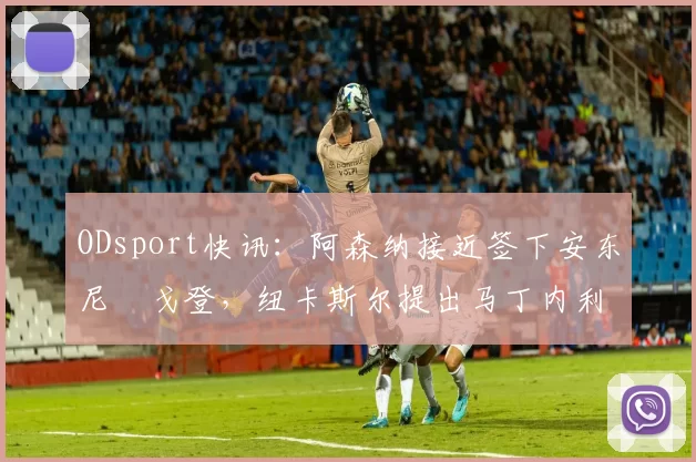 ODsport快讯：阿森纳接近签下安东尼・戈登，纽卡斯尔提出马丁内利交换条件_交易_球员_谈判