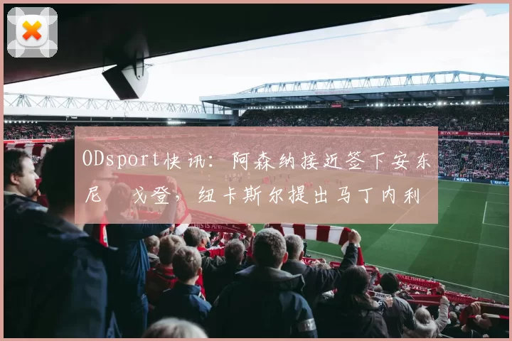 ODsport快讯:阿森纳接近签下安东尼・戈登,纽卡斯尔提出马丁内利交换条件_交易_球员_谈判
